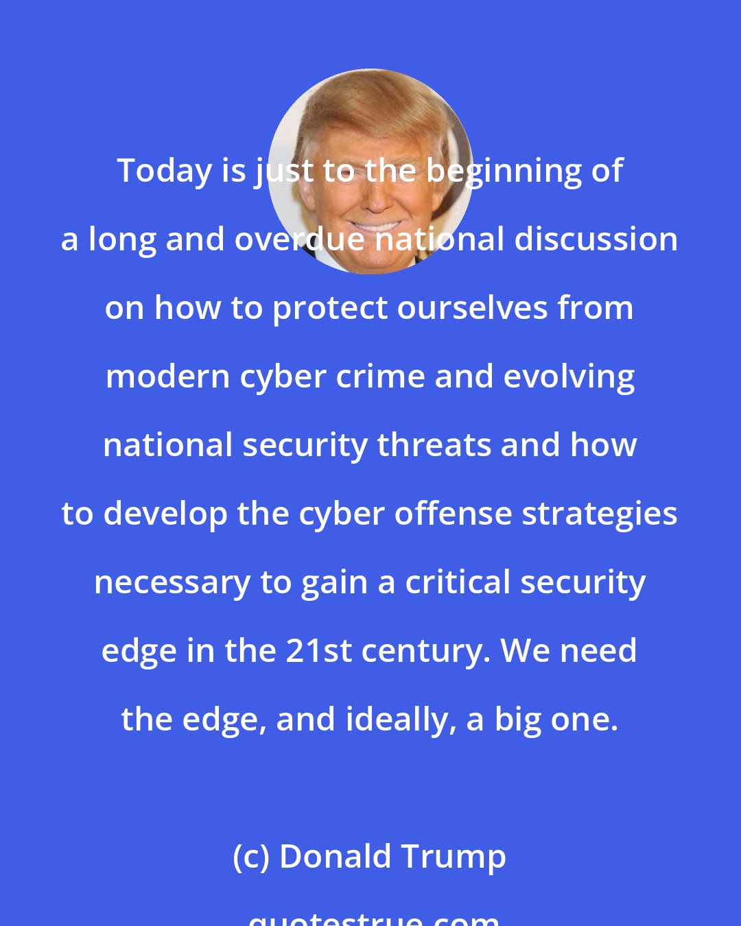 Donald Trump: Today is just to the beginning of a long and overdue national discussion on how to protect ourselves from modern cyber crime and evolving national security threats and how to develop the cyber offense strategies necessary to gain a critical security edge in the 21st century. We need the edge, and ideally, a big one.