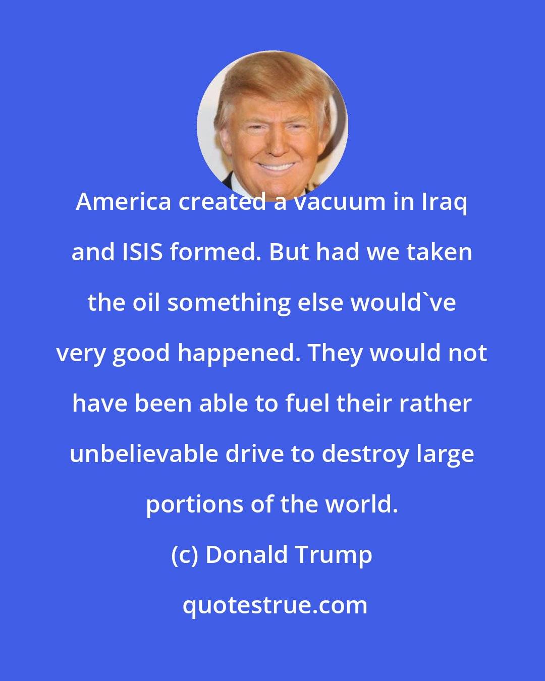Donald Trump: America created a vacuum in Iraq and ISIS formed. But had we taken the oil something else would've very good happened. They would not have been able to fuel their rather unbelievable drive to destroy large portions of the world.