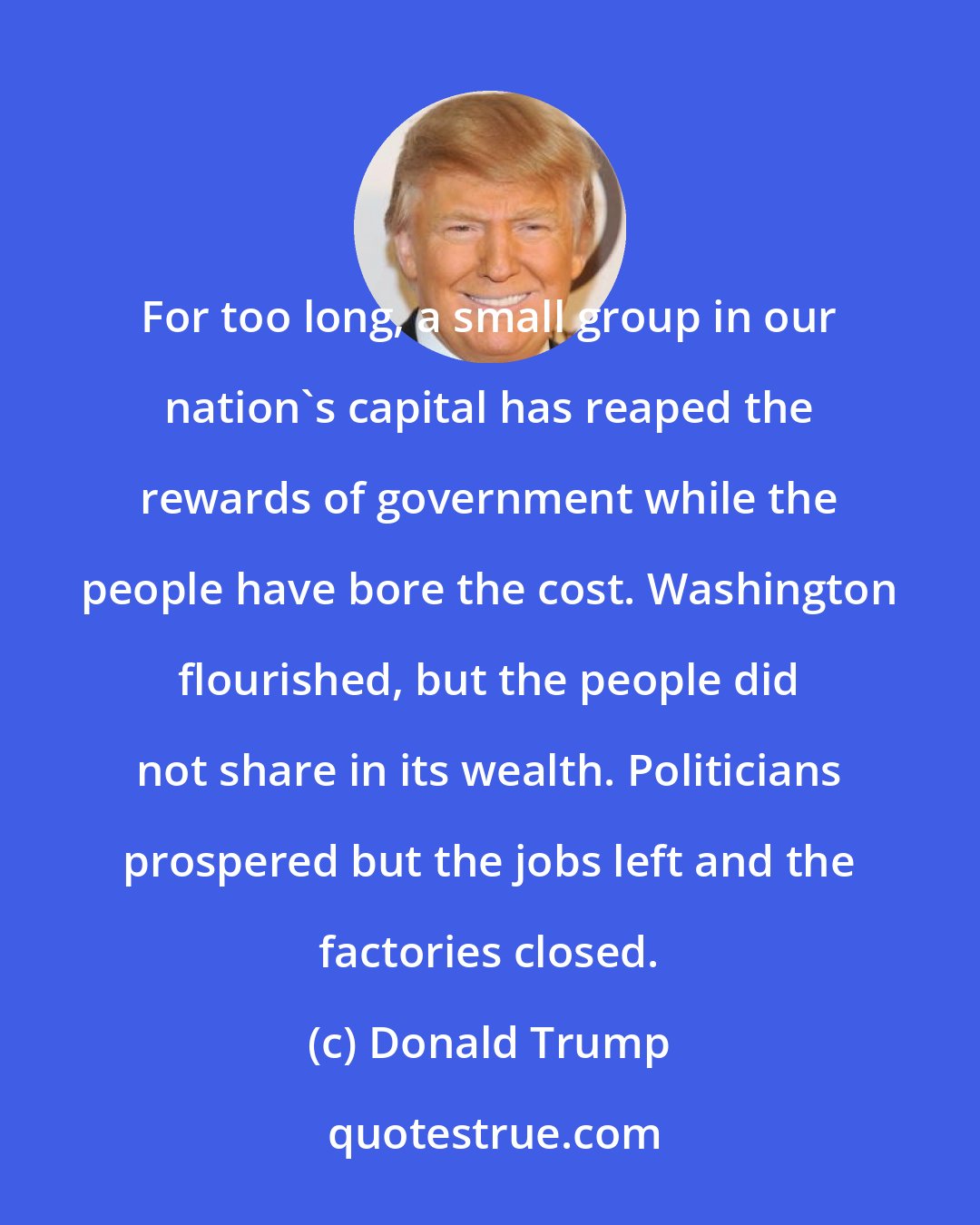 Donald Trump: For too long, a small group in our nation's capital has reaped the rewards of government while the people have bore the cost. Washington flourished, but the people did not share in its wealth. Politicians prospered but the jobs left and the factories closed.