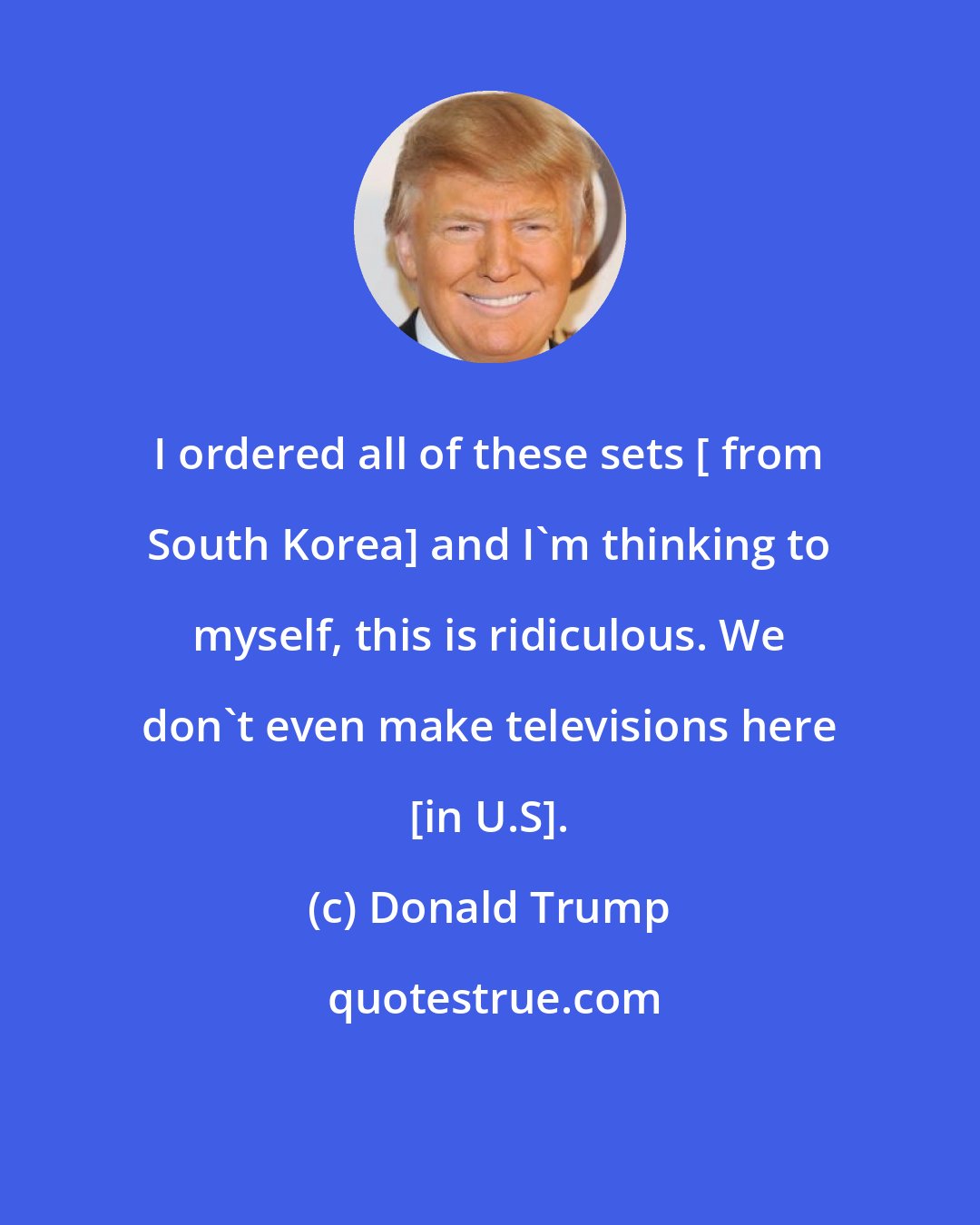 Donald Trump: I ordered all of these sets [ from South Korea] and I'm thinking to myself, this is ridiculous. We don't even make televisions here [in U.S].