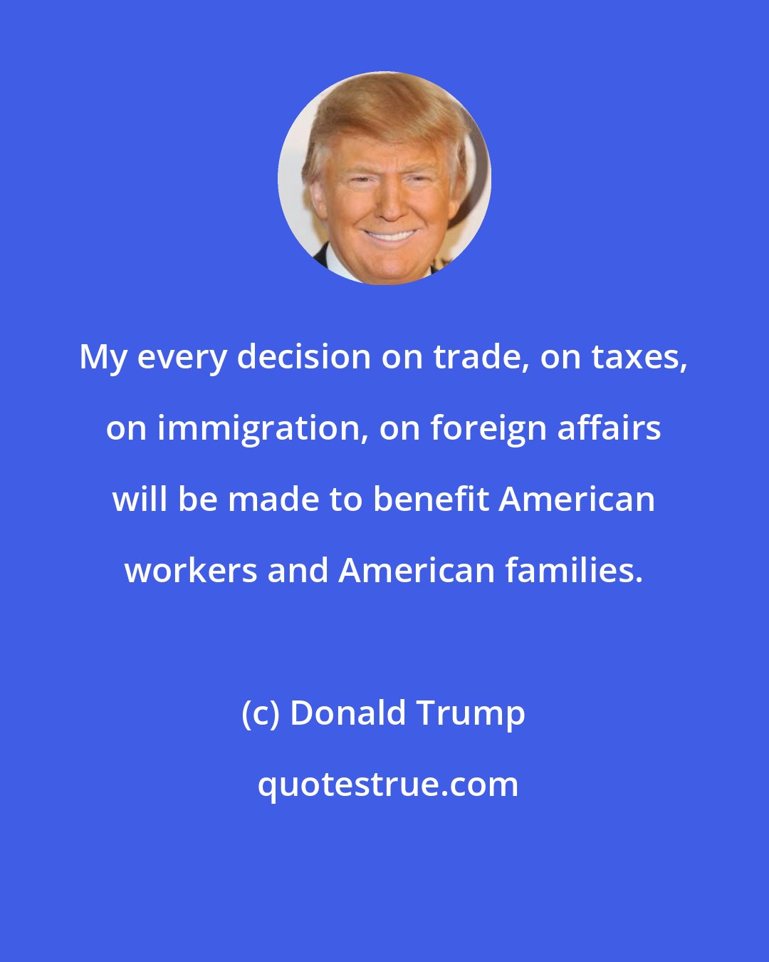 Donald Trump: My every decision on trade, on taxes, on immigration, on foreign affairs will be made to benefit American workers and American families.