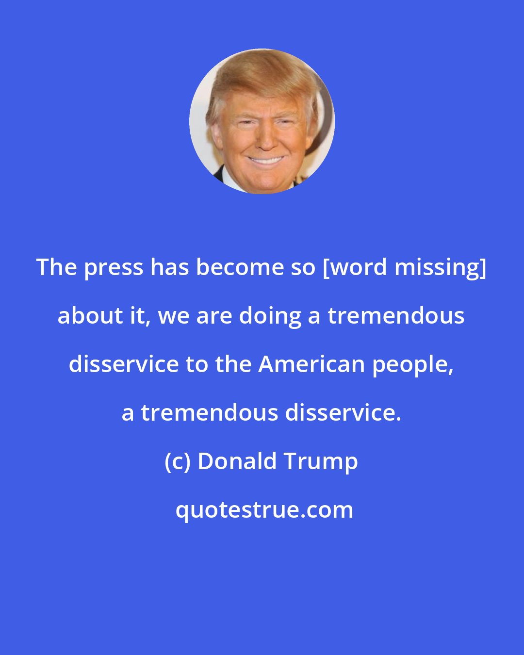 Donald Trump: The press has become so [word missing] about it, we are doing a tremendous disservice to the American people, a tremendous disservice.