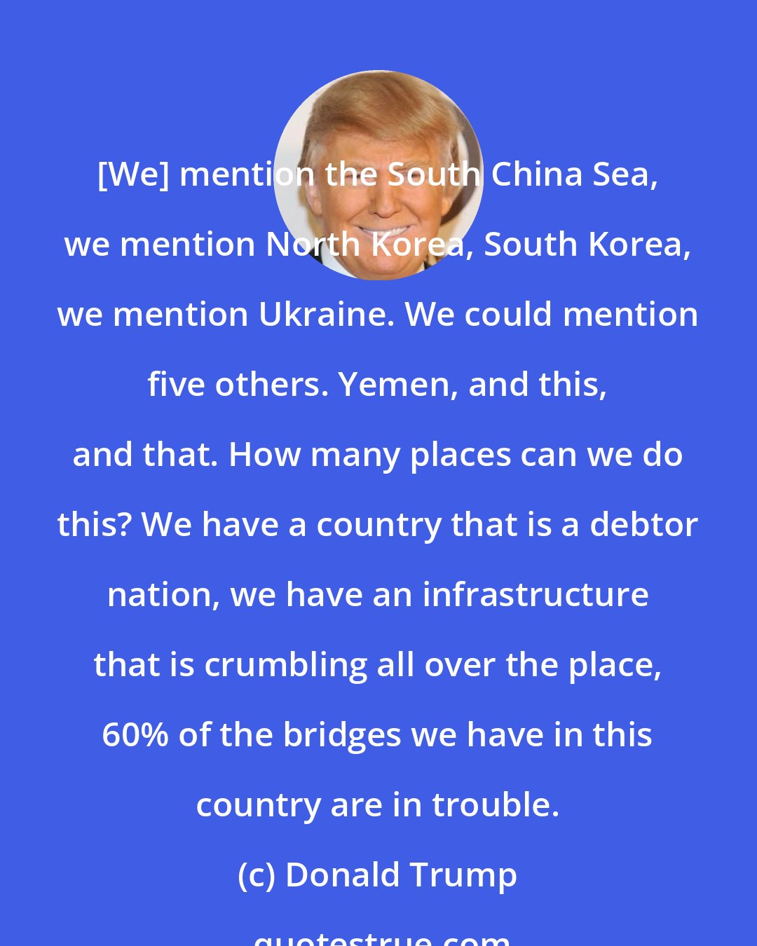 Donald Trump: [We] mention the South China Sea, we mention North Korea, South Korea, we mention Ukraine. We could mention five others. Yemen, and this, and that. How many places can we do this? We have a country that is a debtor nation, we have an infrastructure that is crumbling all over the place, 60% of the bridges we have in this country are in trouble.