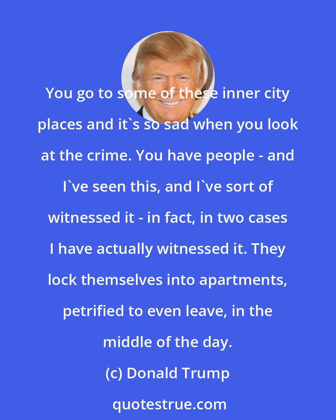 Donald Trump: You go to some of these inner city places and it's so sad when you look at the crime. You have people - and I've seen this, and I've sort of witnessed it - in fact, in two cases I have actually witnessed it. They lock themselves into apartments, petrified to even leave, in the middle of the day.