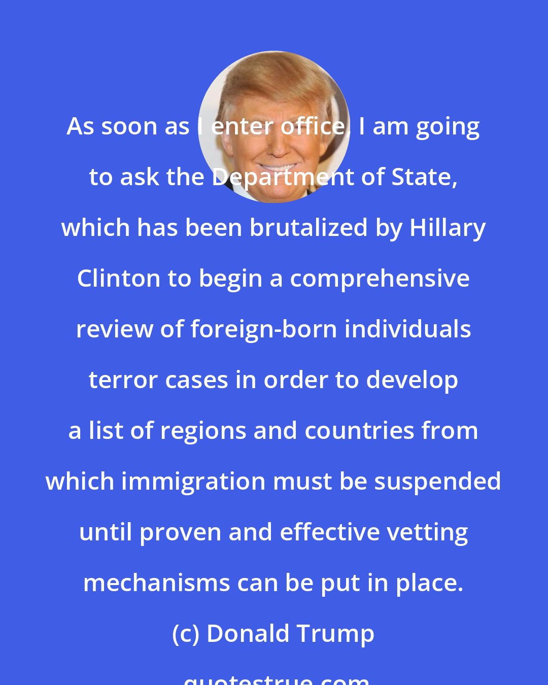 Donald Trump: As soon as I enter office, I am going to ask the Department of State, which has been brutalized by Hillary Clinton to begin a comprehensive review of foreign-born individuals terror cases in order to develop a list of regions and countries from which immigration must be suspended until proven and effective vetting mechanisms can be put in place.