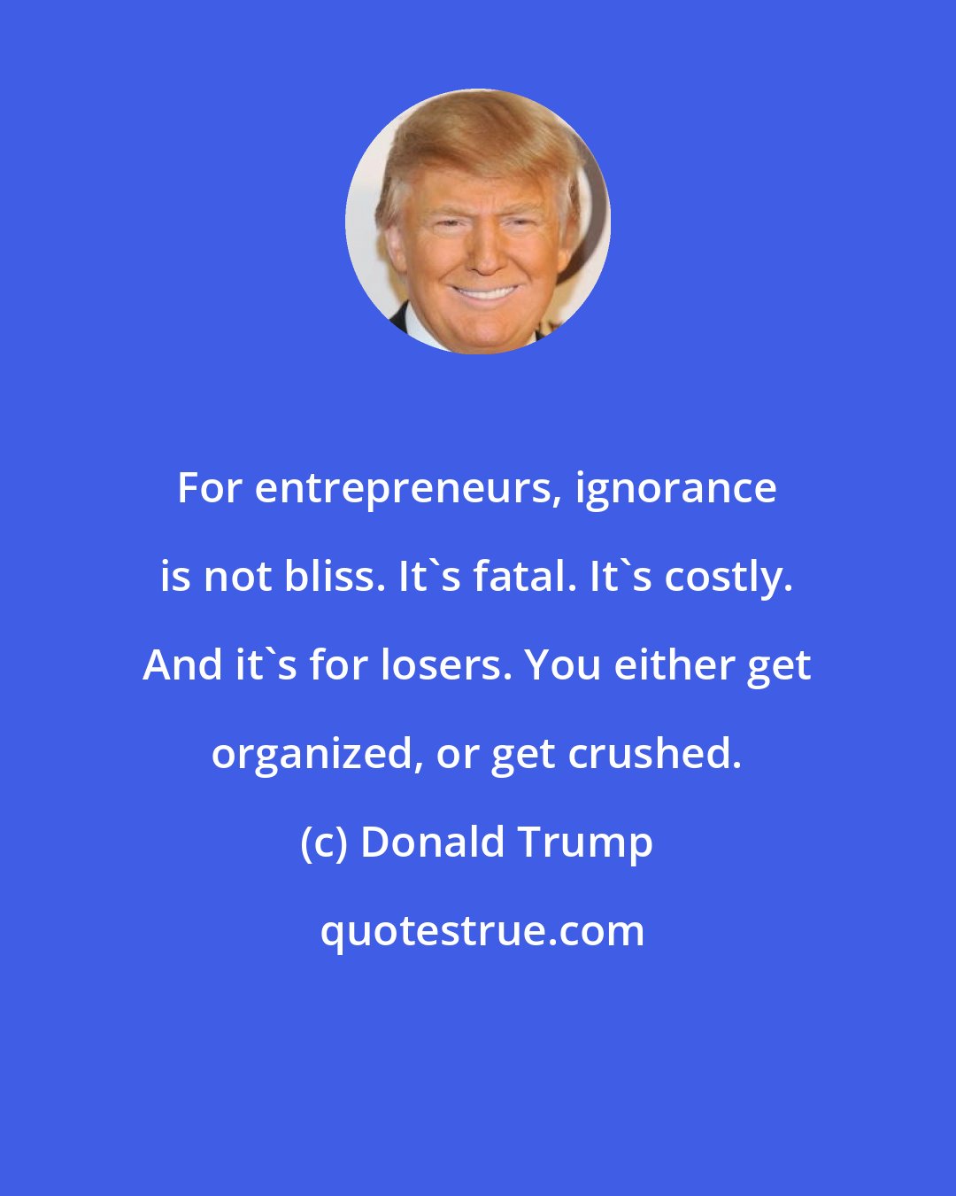 Donald Trump: For entrepreneurs, ignorance is not bliss. It's fatal. It's costly. And it's for losers. You either get organized, or get crushed.