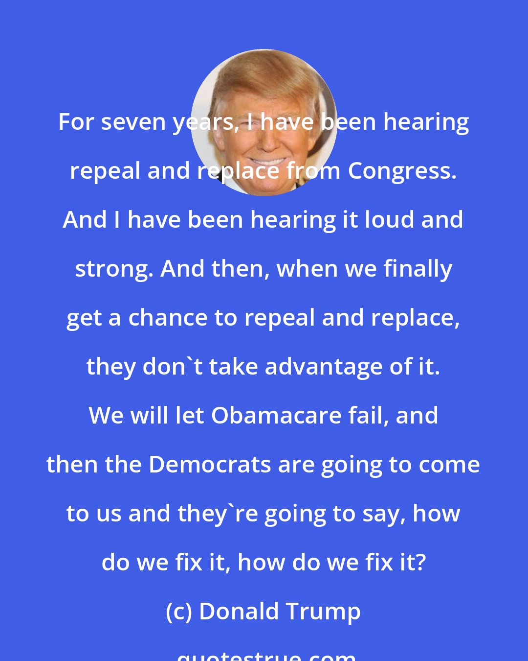 Donald Trump: For seven years, I have been hearing repeal and replace from Congress. And I have been hearing it loud and strong. And then, when we finally get a chance to repeal and replace, they don't take advantage of it. We will let Obamacare fail, and then the Democrats are going to come to us and they're going to say, how do we fix it, how do we fix it?