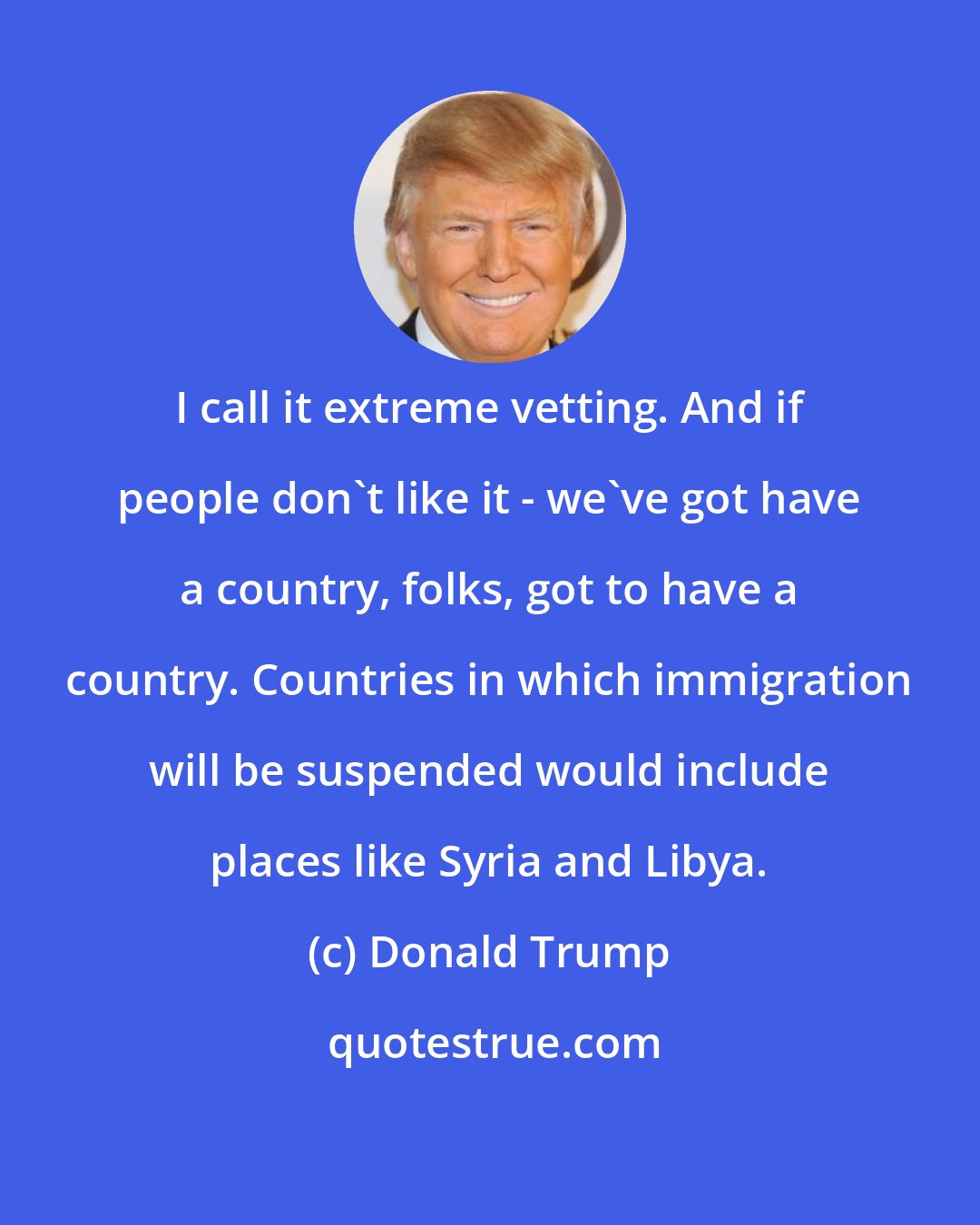 Donald Trump: I call it extreme vetting. And if people don`t like it - we`ve got have a country, folks, got to have a country. Countries in which immigration will be suspended would include places like Syria and Libya.