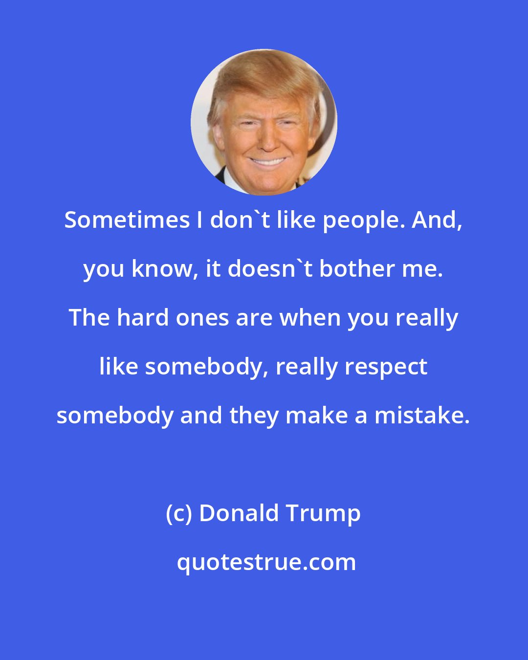 Donald Trump: Sometimes I don't like people. And, you know, it doesn't bother me. The hard ones are when you really like somebody, really respect somebody and they make a mistake.