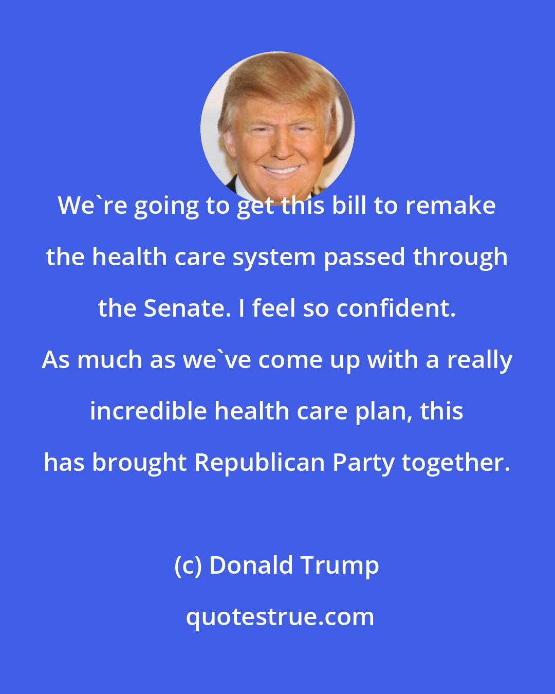 Donald Trump: We're going to get this bill to remake the health care system passed through the Senate. I feel so confident. As much as we've come up with a really incredible health care plan, this has brought Republican Party together.