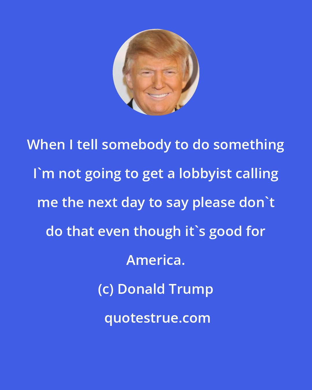 Donald Trump: When I tell somebody to do something I'm not going to get a lobbyist calling me the next day to say please don't do that even though it's good for America.