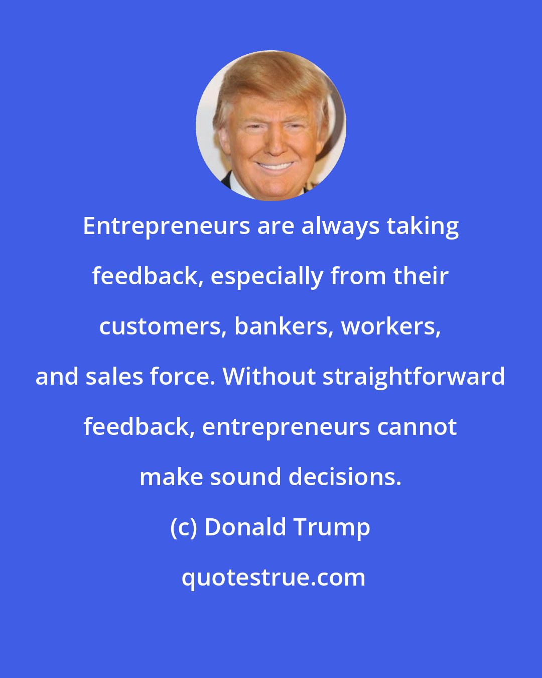 Donald Trump: Entrepreneurs are always taking feedback, especially from their customers, bankers, workers, and sales force. Without straightforward feedback, entrepreneurs cannot make sound decisions.