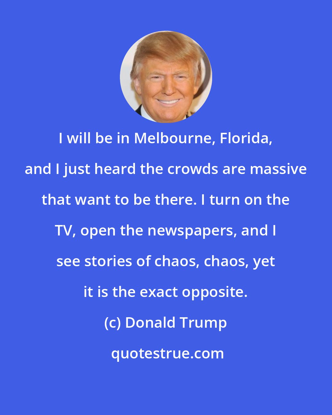 Donald Trump: I will be in Melbourne, Florida, and I just heard the crowds are massive that want to be there. I turn on the TV, open the newspapers, and I see stories of chaos, chaos, yet it is the exact opposite.