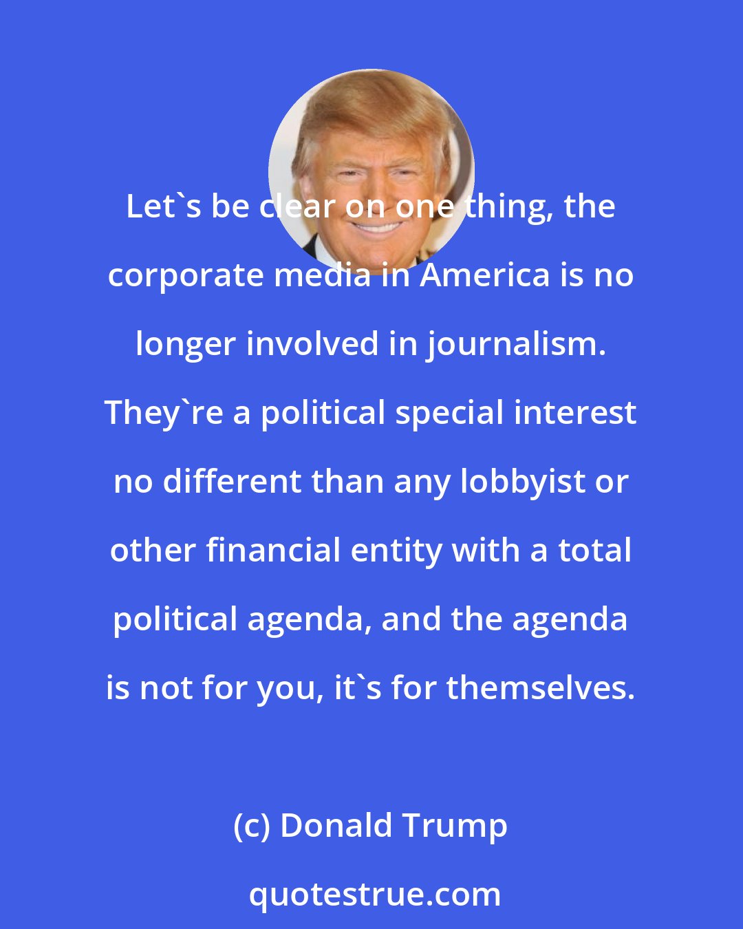 Donald Trump: Let's be clear on one thing, the corporate media in America is no longer involved in journalism. They're a political special interest no different than any lobbyist or other financial entity with a total political agenda, and the agenda is not for you, it's for themselves.