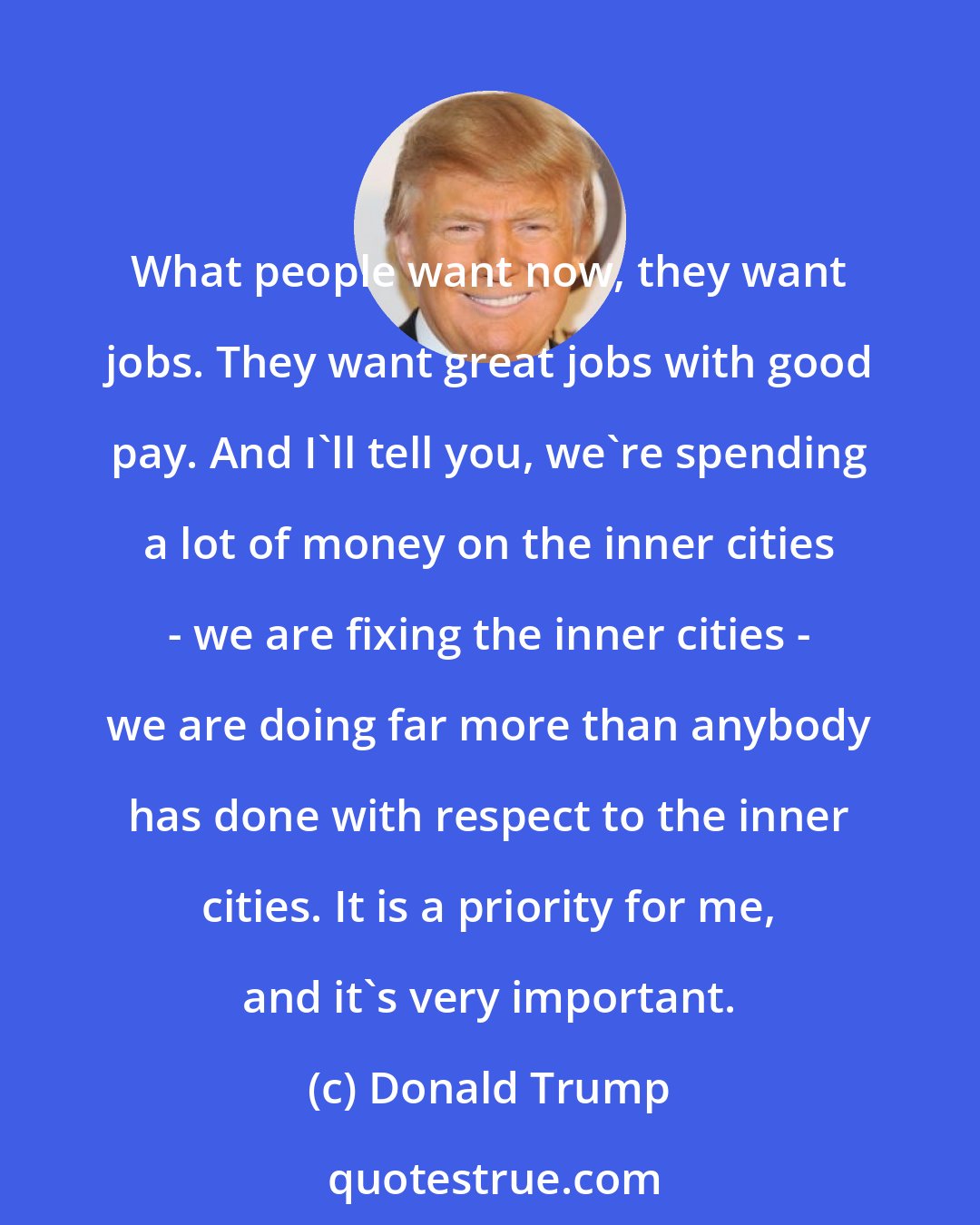 Donald Trump: What people want now, they want jobs. They want great jobs with good pay. And I'll tell you, we're spending a lot of money on the inner cities - we are fixing the inner cities - we are doing far more than anybody has done with respect to the inner cities. It is a priority for me, and it's very important.