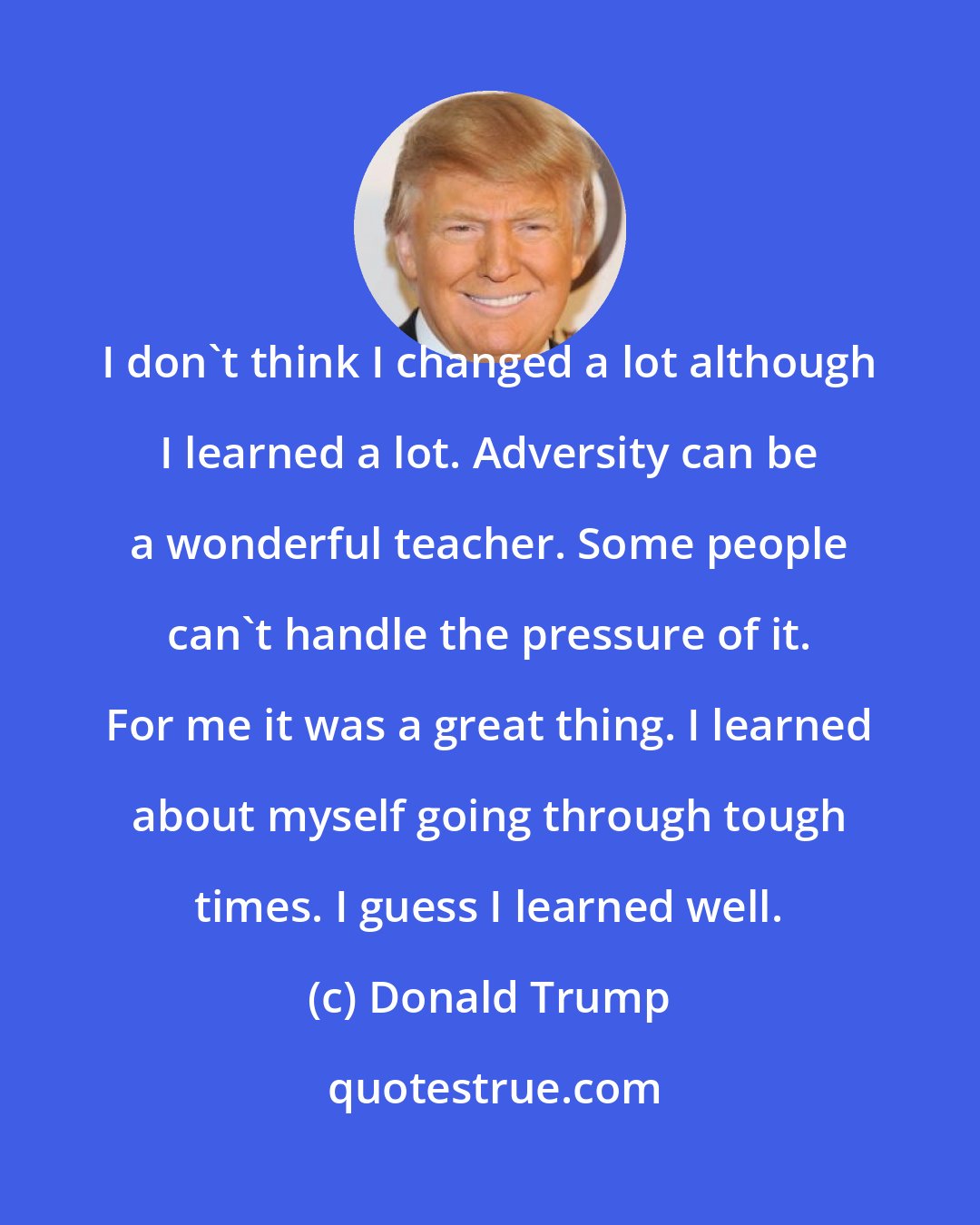 Donald Trump: I don't think I changed a lot although I learned a lot. Adversity can be a wonderful teacher. Some people can't handle the pressure of it. For me it was a great thing. I learned about myself going through tough times. I guess I learned well.