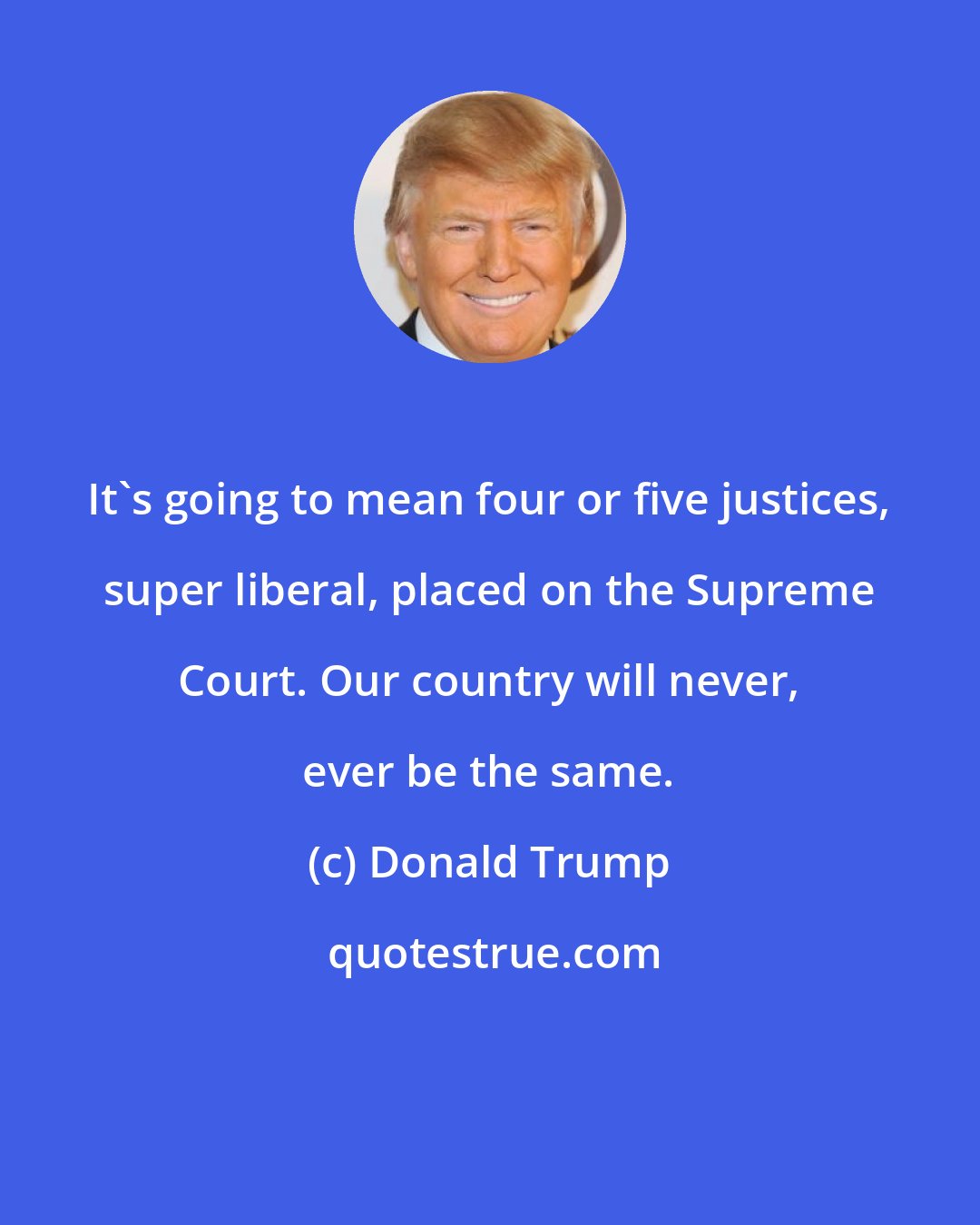 Donald Trump: It's going to mean four or five justices, super liberal, placed on the Supreme Court. Our country will never, ever be the same.