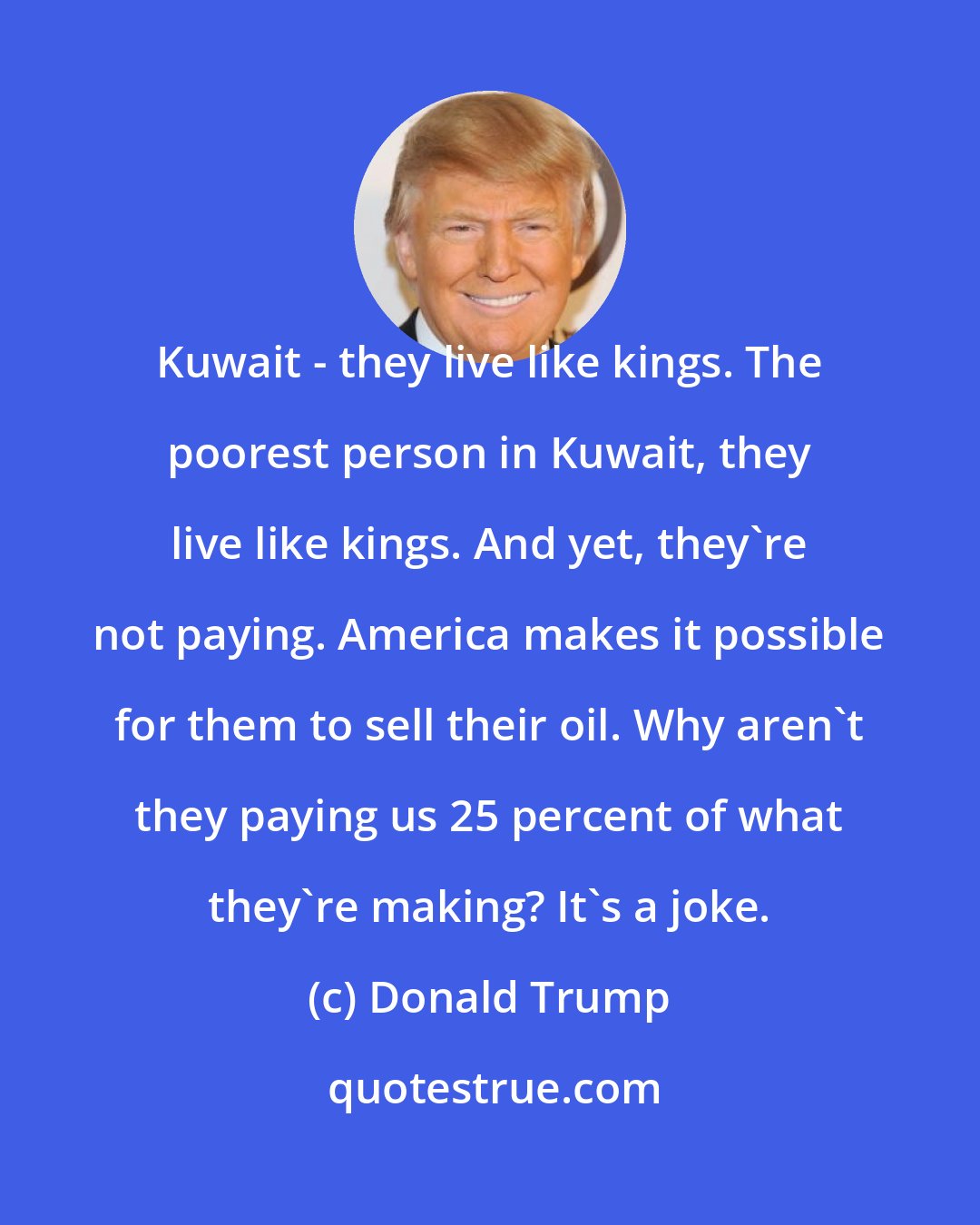 Donald Trump: Kuwait - they live like kings. The poorest person in Kuwait, they live like kings. And yet, they're not paying. America makes it possible for them to sell their oil. Why aren't they paying us 25 percent of what they're making? It's a joke.