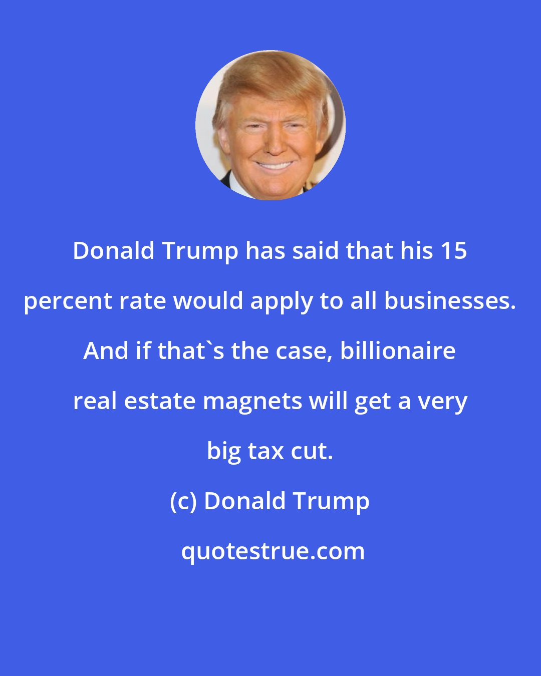 Donald Trump: Donald Trump has said that his 15 percent rate would apply to all businesses. And if that's the case, billionaire real estate magnets will get a very big tax cut.