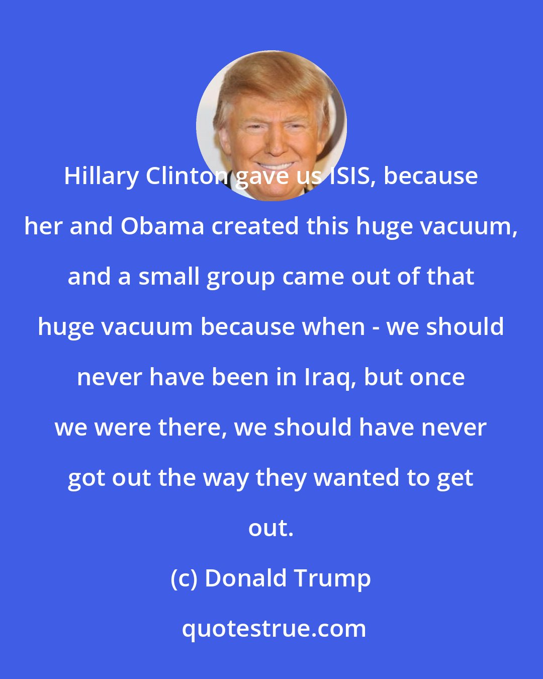 Donald Trump: Hillary Clinton gave us ISIS, because her and Obama created this huge vacuum, and a small group came out of that huge vacuum because when - we should never have been in Iraq, but once we were there, we should have never got out the way they wanted to get out.