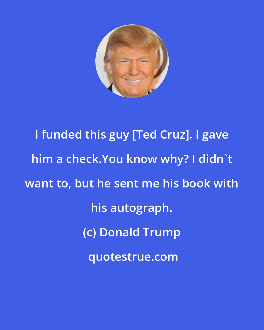 Donald Trump: I funded this guy [Ted Cruz]. I gave him a check.You know why? I didn`t want to, but he sent me his book with his autograph.