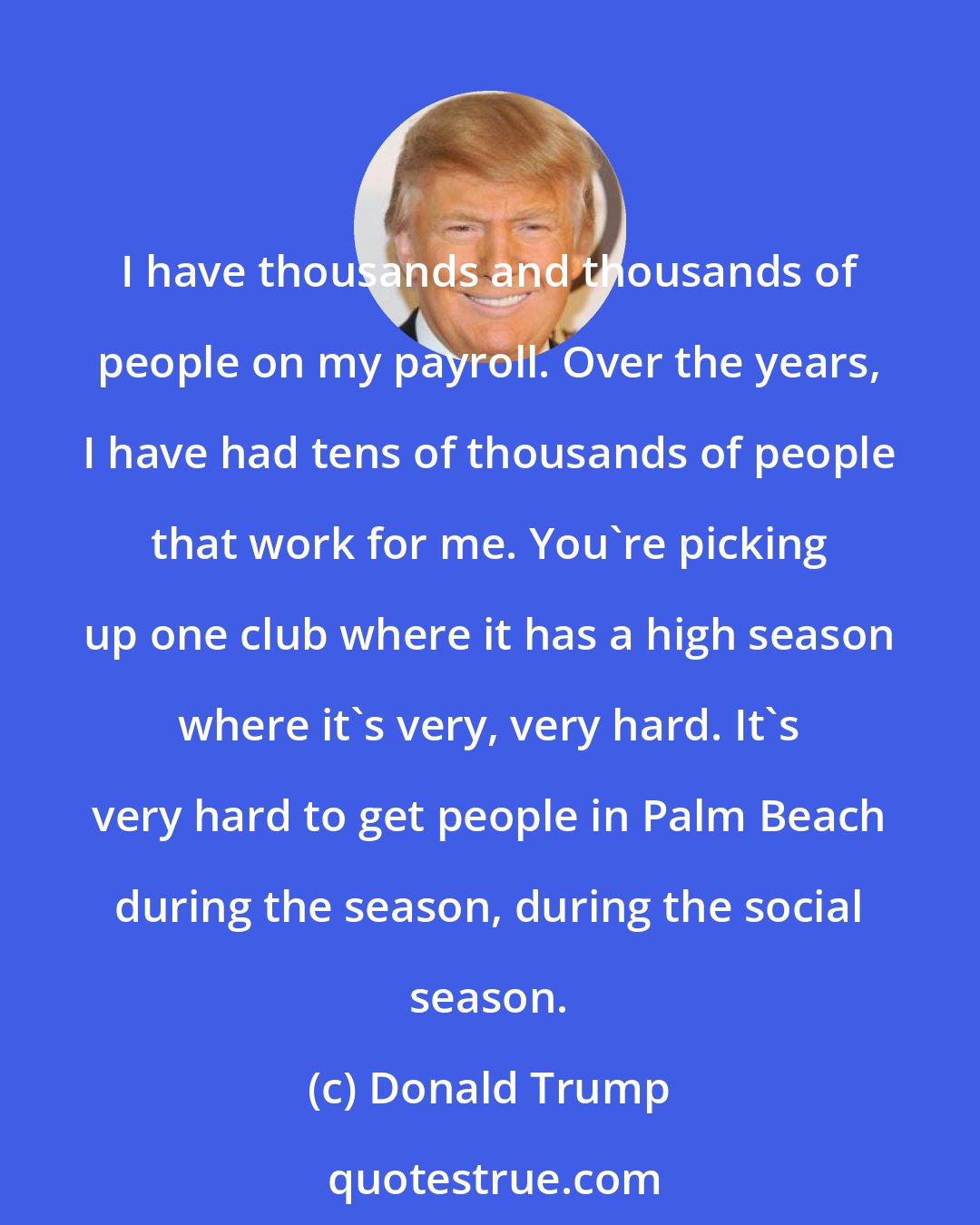 Donald Trump: I have thousands and thousands of people on my payroll. Over the years, I have had tens of thousands of people that work for me. You're picking up one club where it has a high season where it's very, very hard. It's very hard to get people in Palm Beach during the season, during the social season.