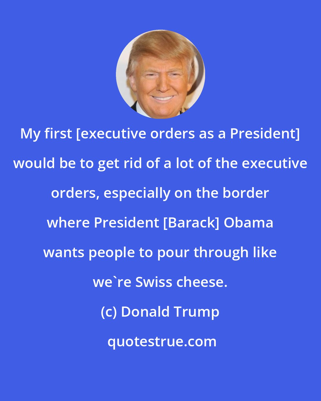 Donald Trump: My first [executive orders as a President] would be to get rid of a lot of the executive orders, especially on the border where President [Barack] Obama wants people to pour through like we're Swiss cheese.