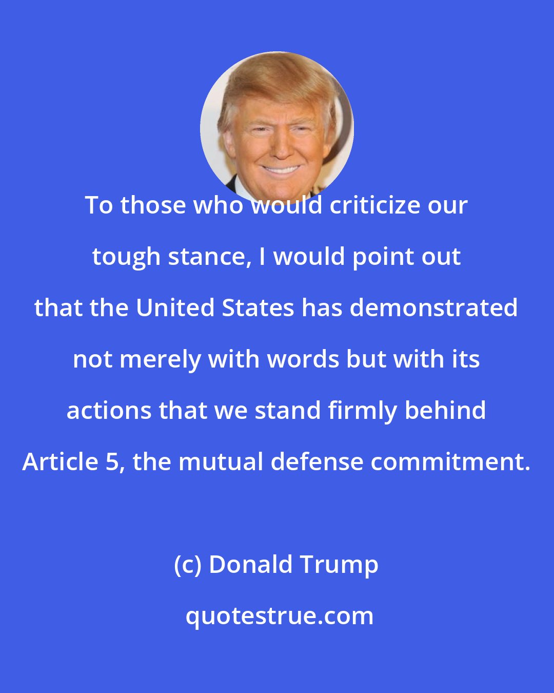 Donald Trump: To those who would criticize our tough stance, I would point out that the United States has demonstrated not merely with words but with its actions that we stand firmly behind Article 5, the mutual defense commitment.