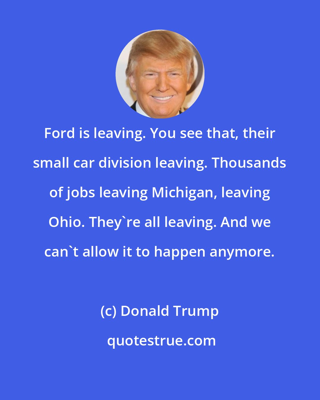 Donald Trump: Ford is leaving. You see that, their small car division leaving. Thousands of jobs leaving Michigan, leaving Ohio. They're all leaving. And we can't allow it to happen anymore.