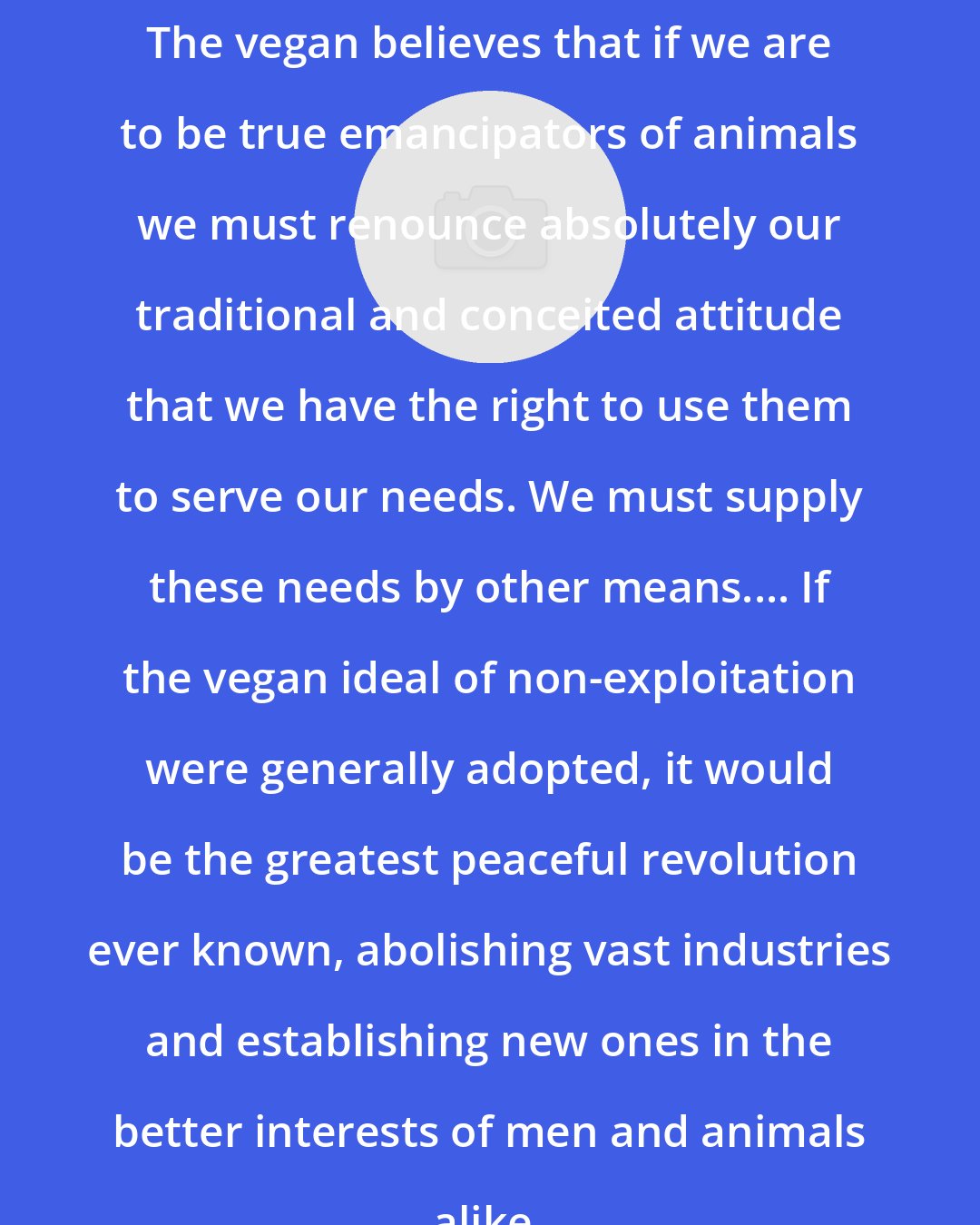 Donald Watson: The vegan believes that if we are to be true emancipators of animals we must renounce absolutely our traditional and conceited attitude that we have the right to use them to serve our needs. We must supply these needs by other means.... If the vegan ideal of non-exploitation were generally adopted, it would be the greatest peaceful revolution ever known, abolishing vast industries and establishing new ones in the better interests of men and animals alike.