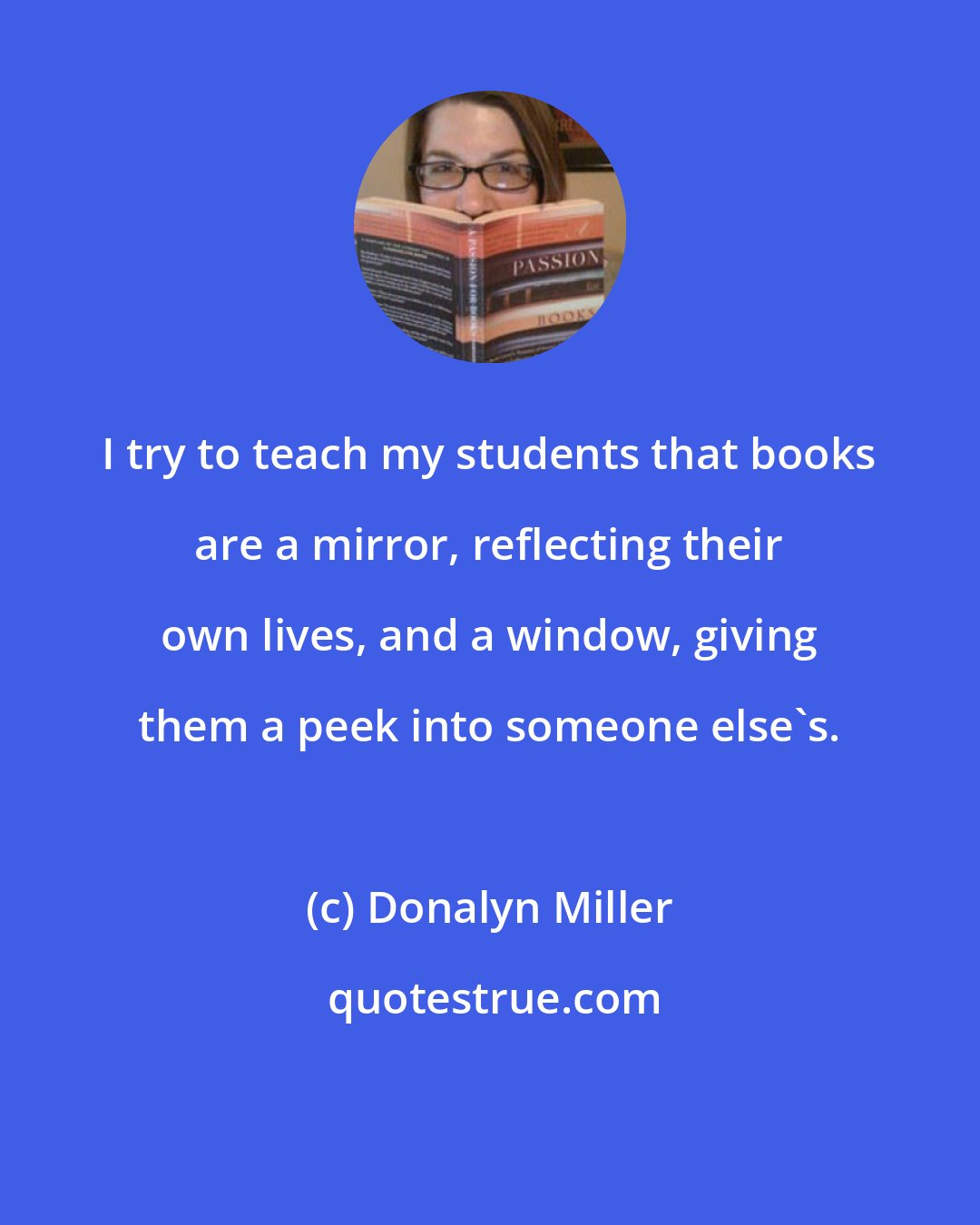 Donalyn Miller: I try to teach my students that books are a mirror, reflecting their own lives, and a window, giving them a peek into someone else's.