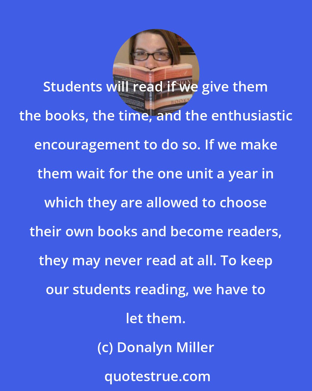 Donalyn Miller: Students will read if we give them the books, the time, and the enthusiastic encouragement to do so. If we make them wait for the one unit a year in which they are allowed to choose their own books and become readers, they may never read at all. To keep our students reading, we have to let them.