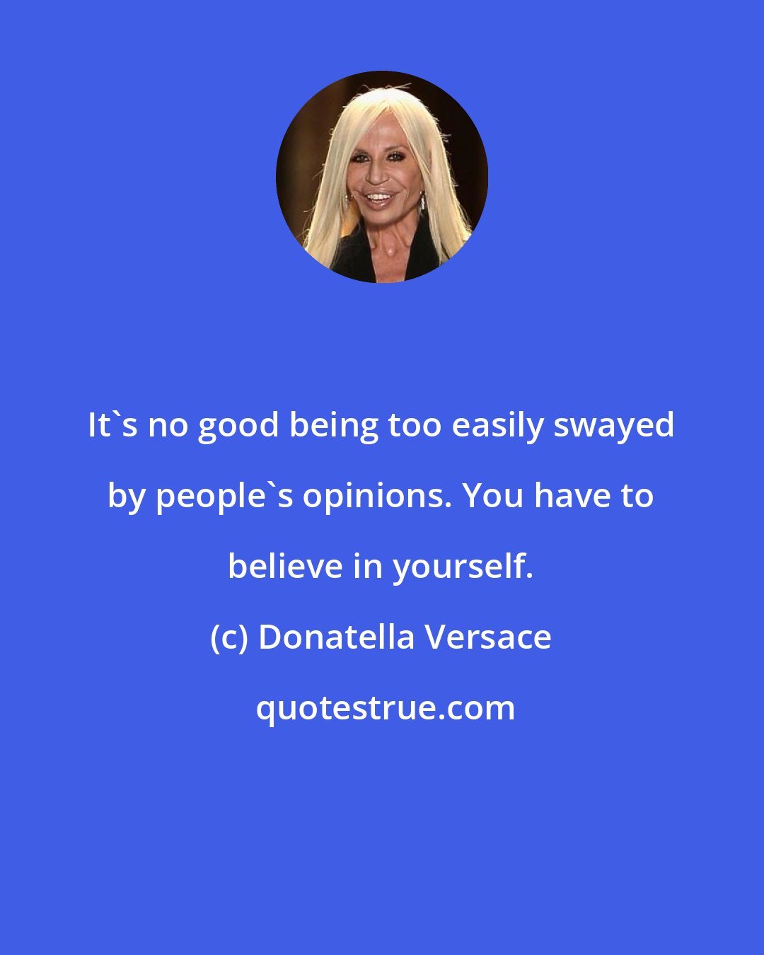 Donatella Versace: It's no good being too easily swayed by people's opinions. You have to believe in yourself.