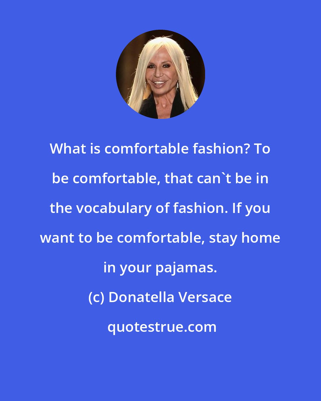 Donatella Versace: What is comfortable fashion? To be comfortable, that can't be in the vocabulary of fashion. If you want to be comfortable, stay home in your pajamas.