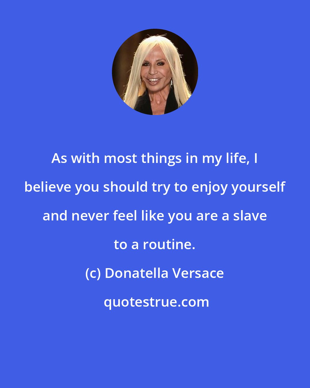 Donatella Versace: As with most things in my life, I believe you should try to enjoy yourself and never feel like you are a slave to a routine.