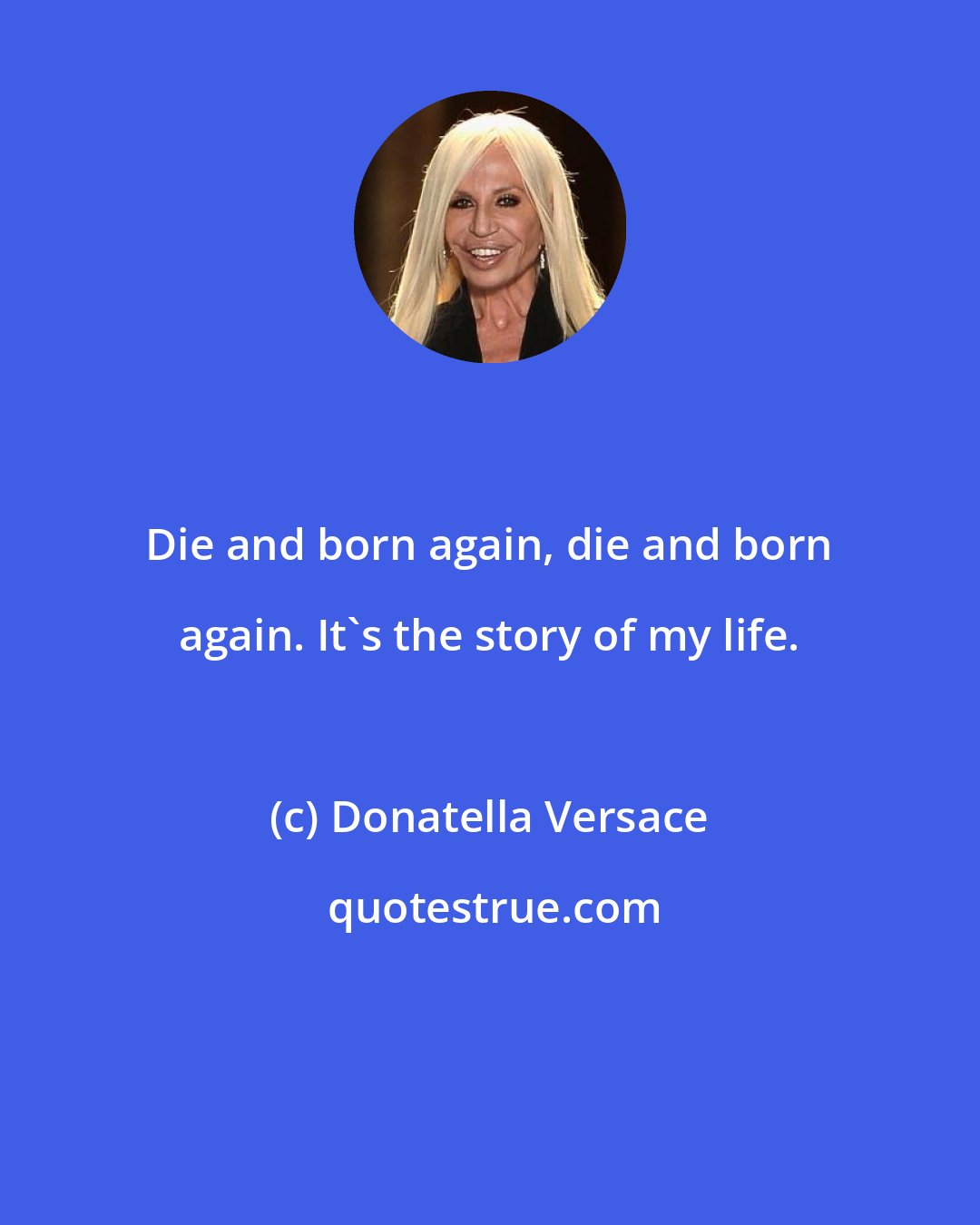 Donatella Versace: Die and born again, die and born again. It's the story of my life.