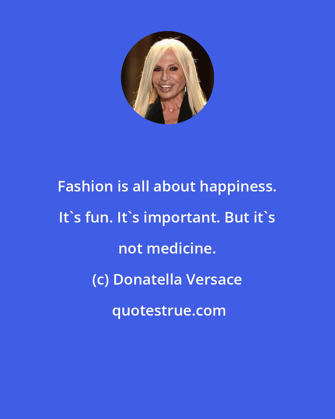 Donatella Versace: Fashion is all about happiness. It's fun. It's important. But it's not medicine.
