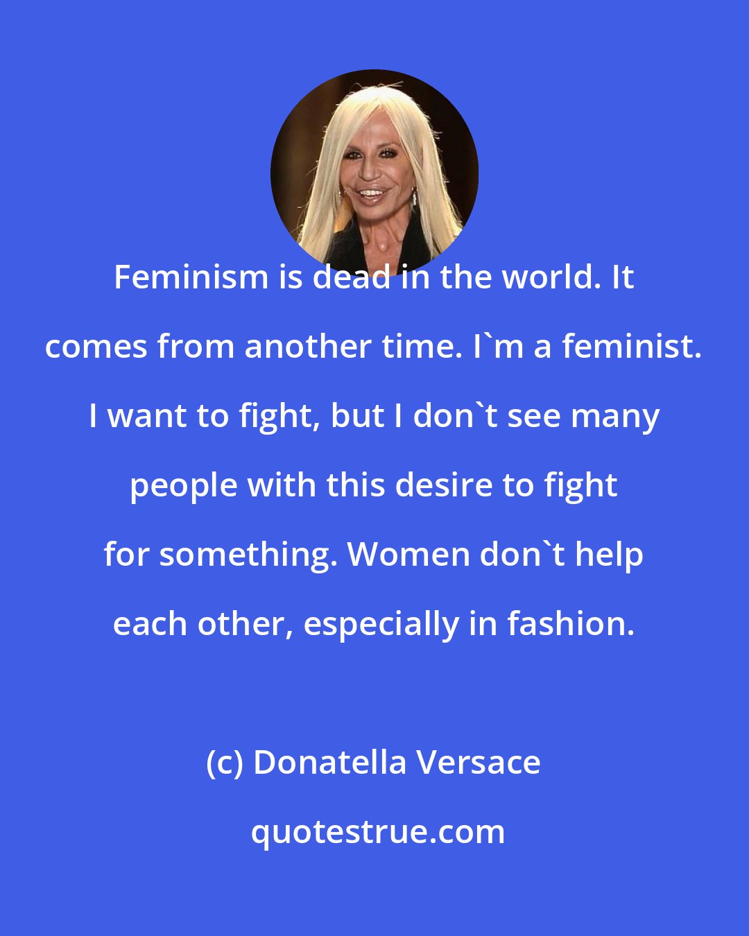 Donatella Versace: Feminism is dead in the world. It comes from another time. I'm a feminist. I want to fight, but I don't see many people with this desire to fight for something. Women don't help each other, especially in fashion.