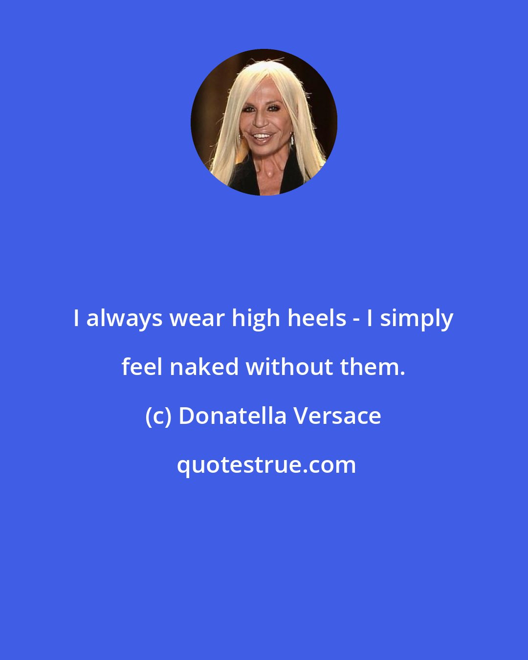 Donatella Versace: I always wear high heels - I simply feel naked without them.