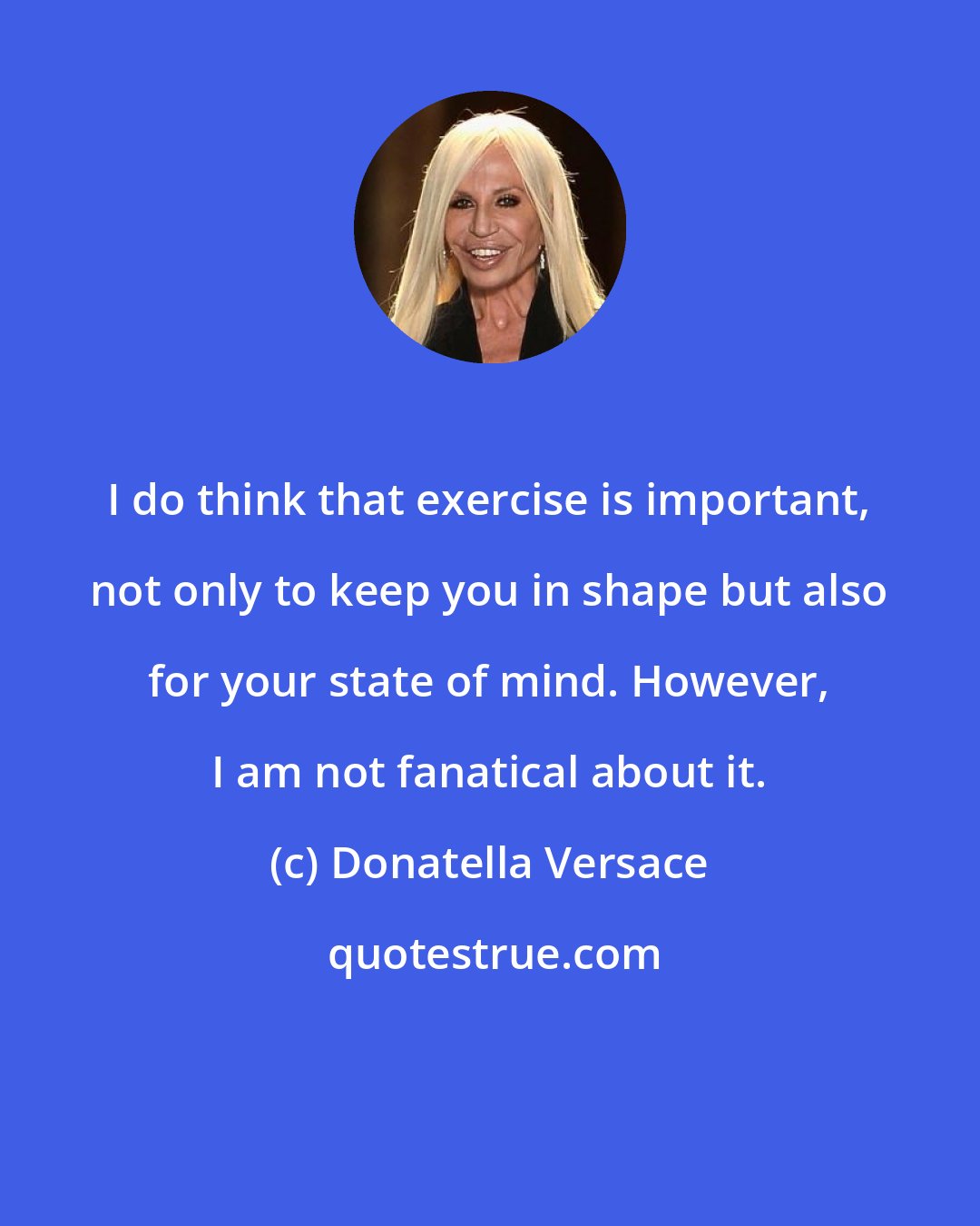 Donatella Versace: I do think that exercise is important, not only to keep you in shape but also for your state of mind. However, I am not fanatical about it.