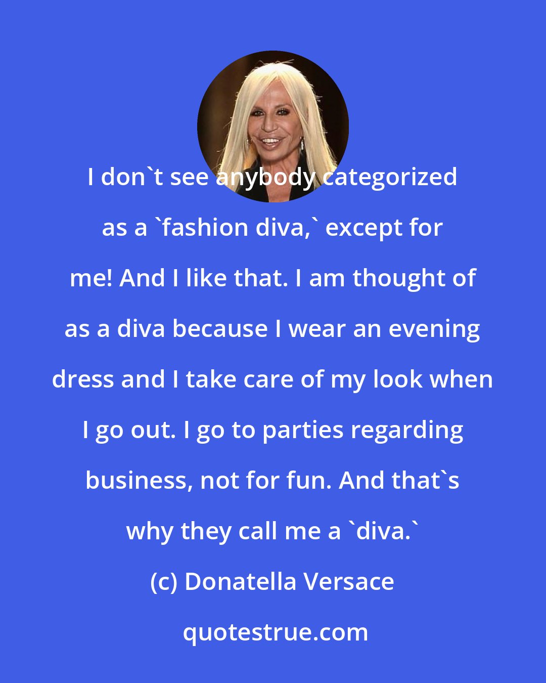 Donatella Versace: I don't see anybody categorized as a 'fashion diva,' except for me! And I like that. I am thought of as a diva because I wear an evening dress and I take care of my look when I go out. I go to parties regarding business, not for fun. And that's why they call me a 'diva.'