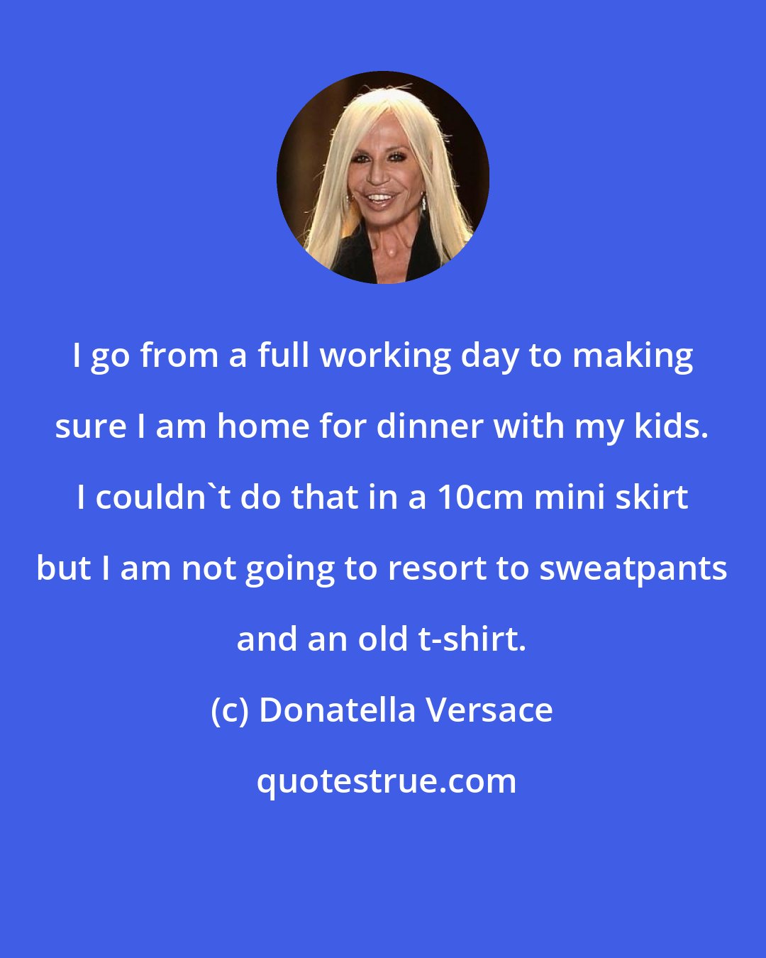 Donatella Versace: I go from a full working day to making sure I am home for dinner with my kids. I couldn't do that in a 10cm mini skirt but I am not going to resort to sweatpants and an old t-shirt.