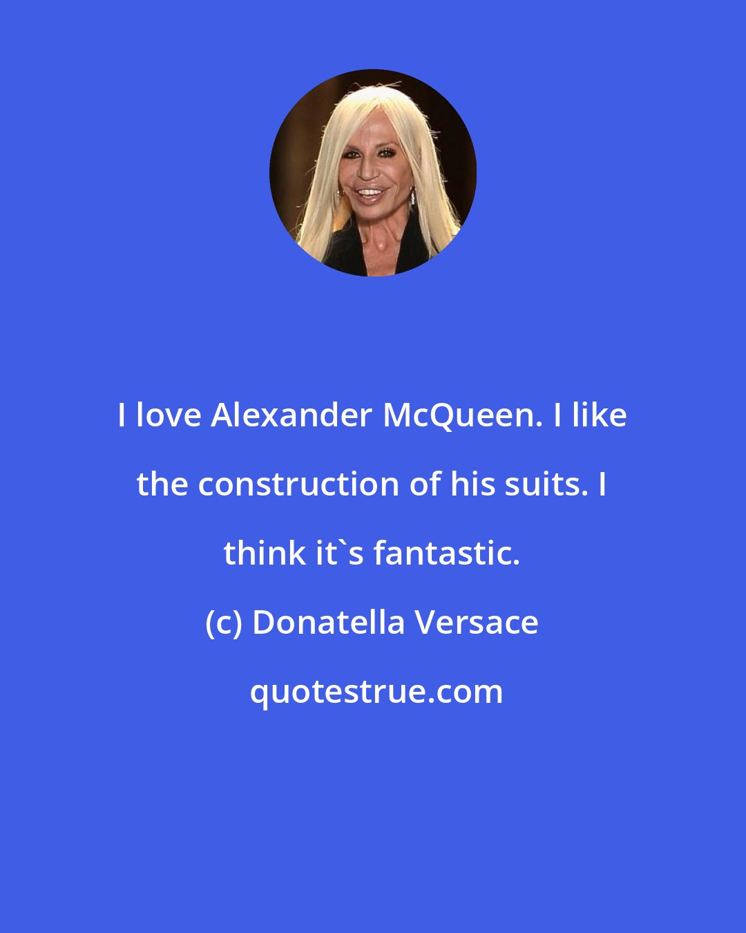 Donatella Versace: I love Alexander McQueen. I like the construction of his suits. I think it's fantastic.