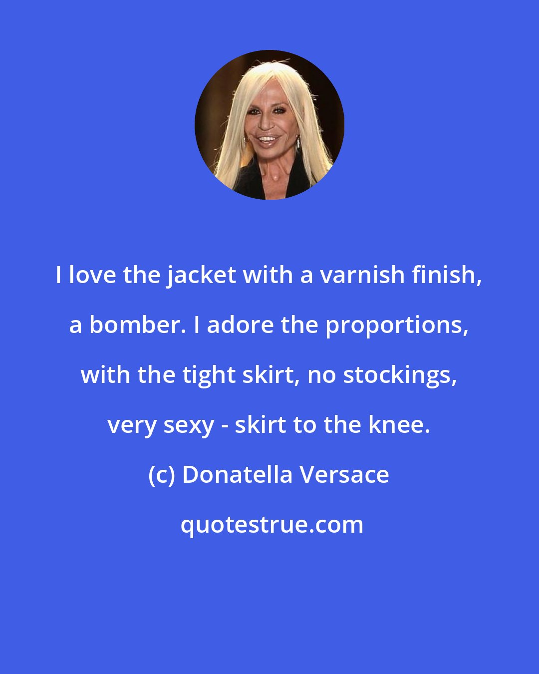 Donatella Versace: I love the jacket with a varnish finish, a bomber. I adore the proportions, with the tight skirt, no stockings, very sexy - skirt to the knee.