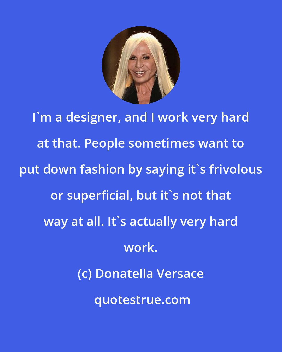 Donatella Versace: I'm a designer, and I work very hard at that. People sometimes want to put down fashion by saying it's frivolous or superficial, but it's not that way at all. It's actually very hard work.