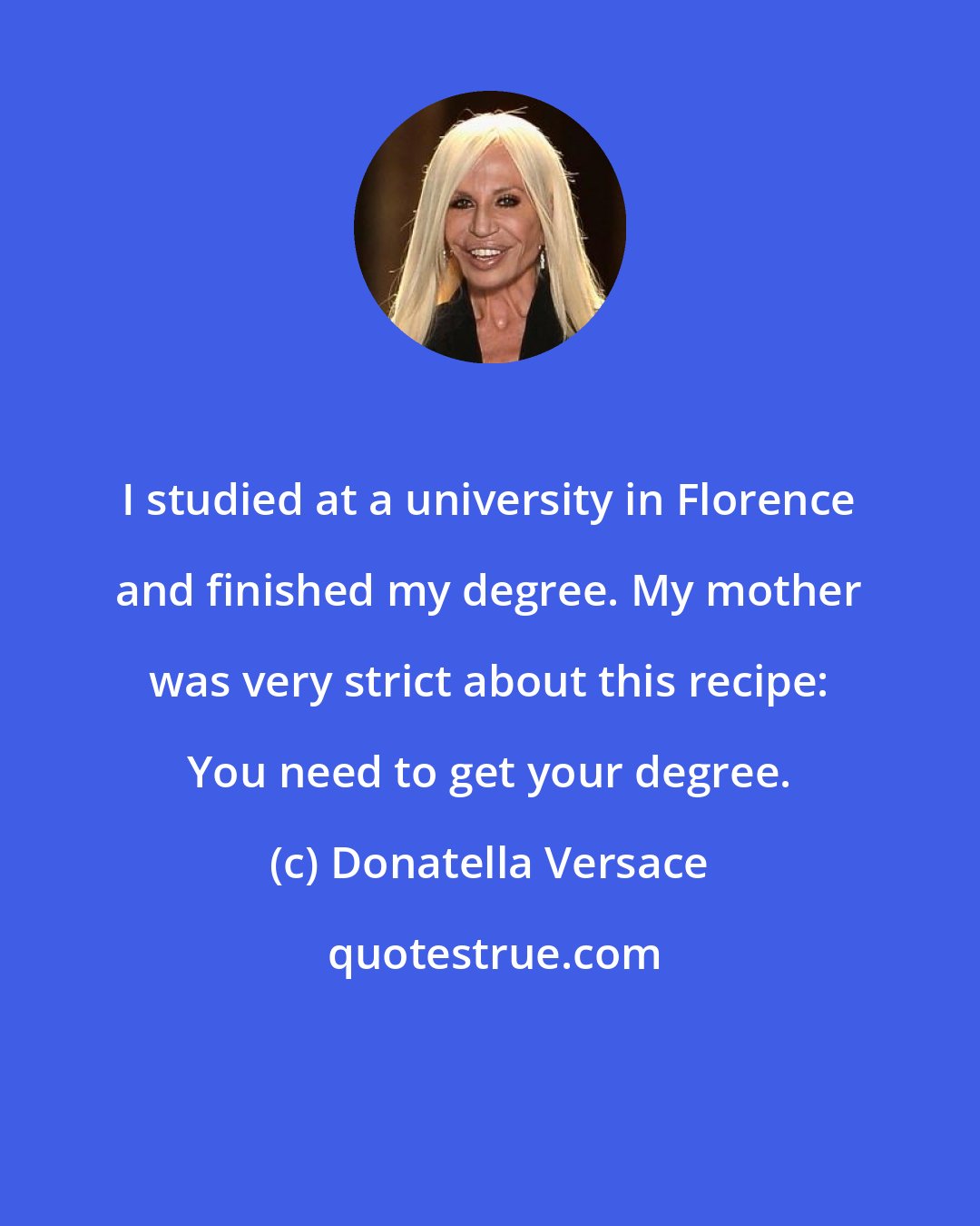 Donatella Versace: I studied at a university in Florence and finished my degree. My mother was very strict about this recipe: You need to get your degree.