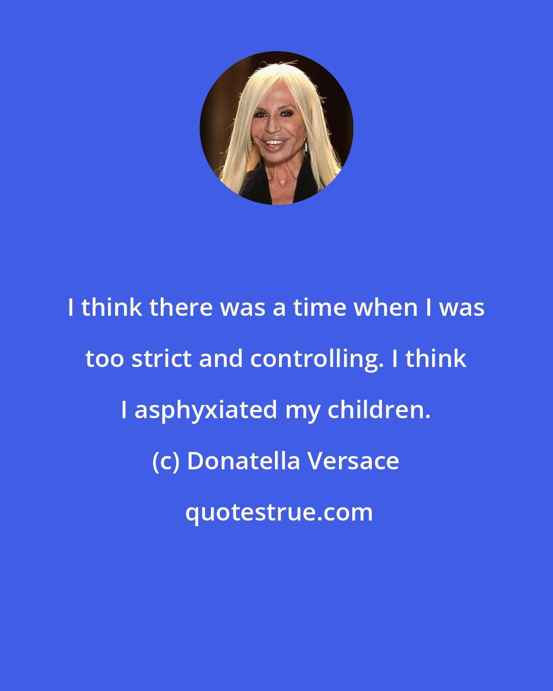 Donatella Versace: I think there was a time when I was too strict and controlling. I think I asphyxiated my children.