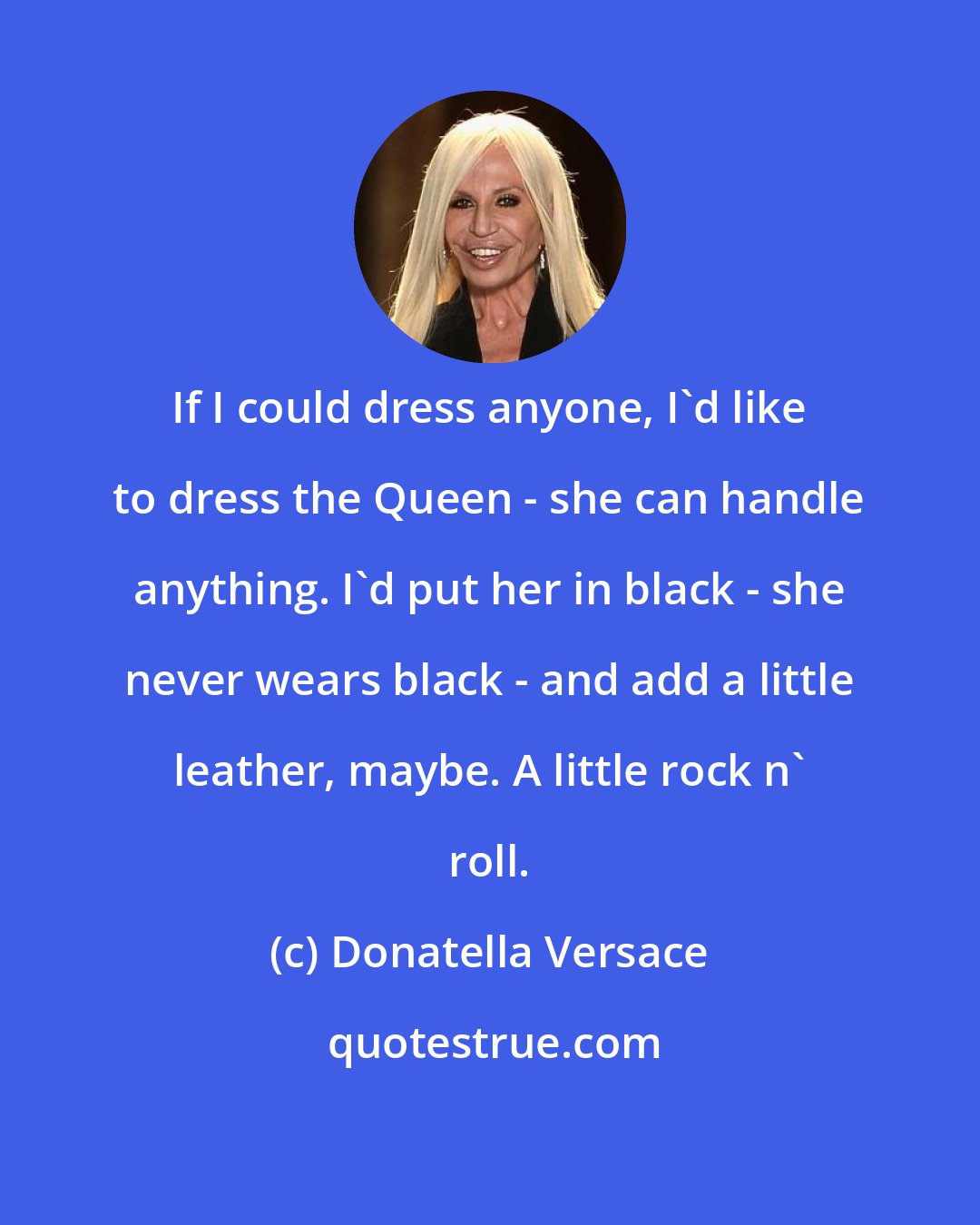 Donatella Versace: If I could dress anyone, I'd like to dress the Queen - she can handle anything. I'd put her in black - she never wears black - and add a little leather, maybe. A little rock n' roll.