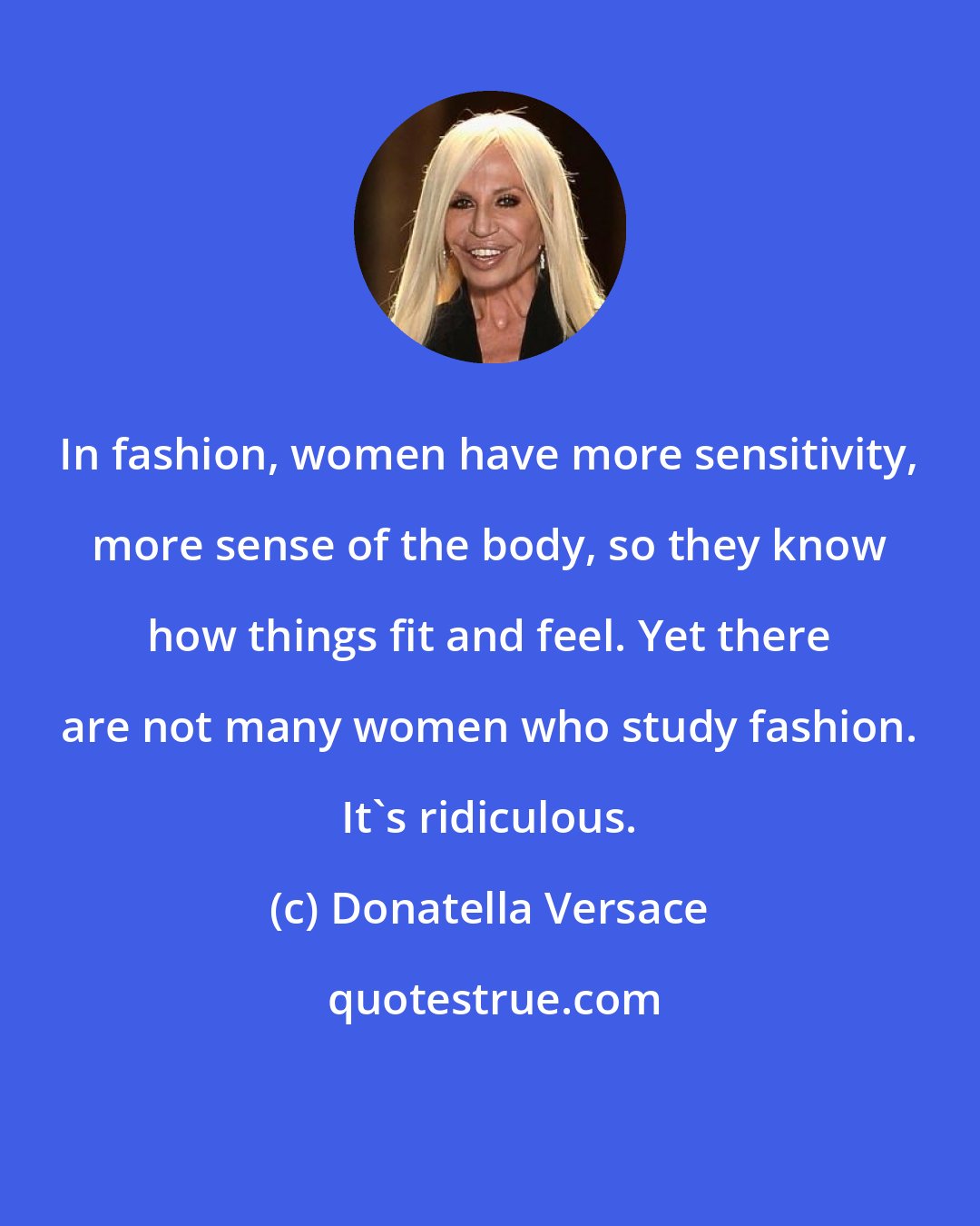 Donatella Versace: In fashion, women have more sensitivity, more sense of the body, so they know how things fit and feel. Yet there are not many women who study fashion. It's ridiculous.