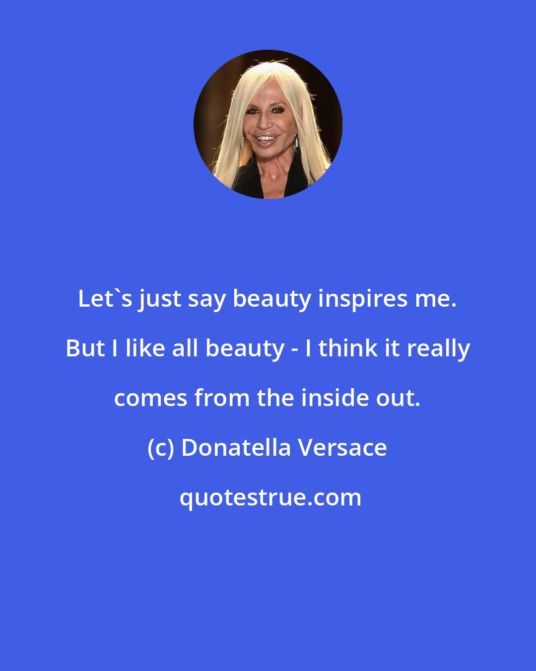 Donatella Versace: Let's just say beauty inspires me. But I like all beauty - I think it really comes from the inside out.